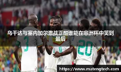 乌干达与塞内加尔激战正酣谁能在非洲杯中笑到最后